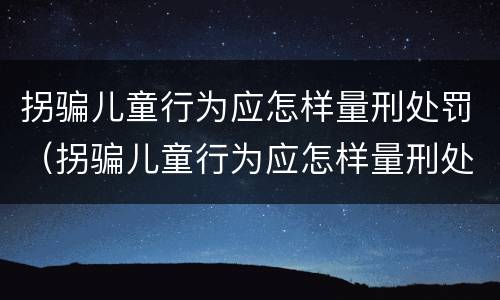 拐骗儿童行为应怎样量刑处罚（拐骗儿童行为应怎样量刑处罚）