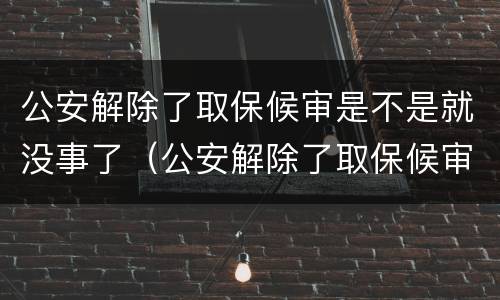公安解除了取保候审是不是就没事了（公安解除了取保候审是不是就没事了呢）