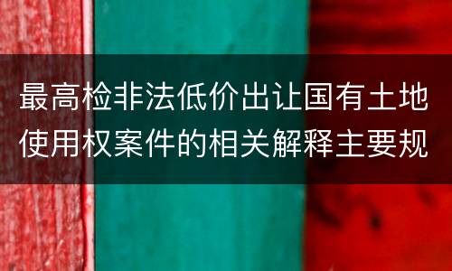 最高检非法低价出让国有土地使用权案件的相关解释主要规定