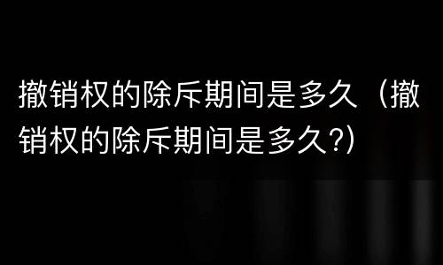 撤销权的除斥期间是多久（撤销权的除斥期间是多久?）