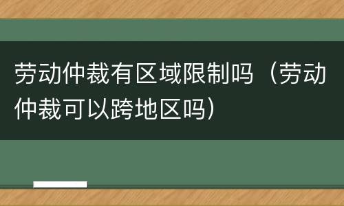 劳动仲裁有区域限制吗（劳动仲裁可以跨地区吗）