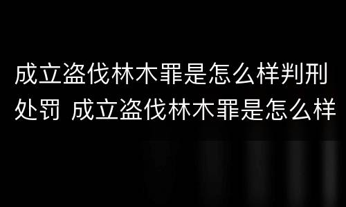 成立盗伐林木罪是怎么样判刑处罚 成立盗伐林木罪是怎么样判刑处罚案例