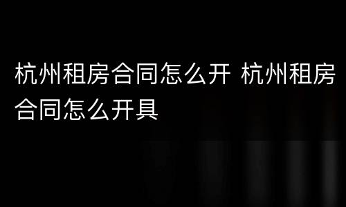 杭州租房合同怎么开 杭州租房合同怎么开具