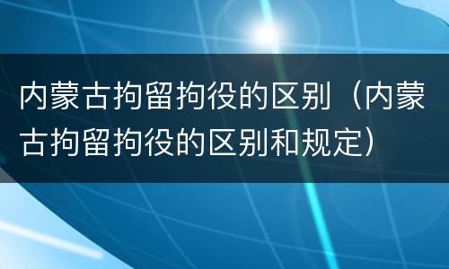 内蒙古拘留拘役的区别（内蒙古拘留拘役的区别和规定）