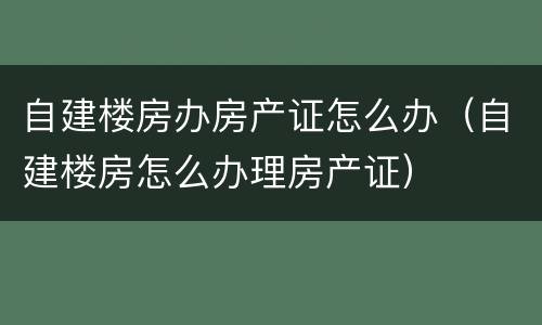自建楼房办房产证怎么办（自建楼房怎么办理房产证）