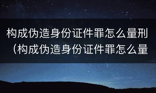 构成伪造身份证件罪怎么量刑（构成伪造身份证件罪怎么量刑的）