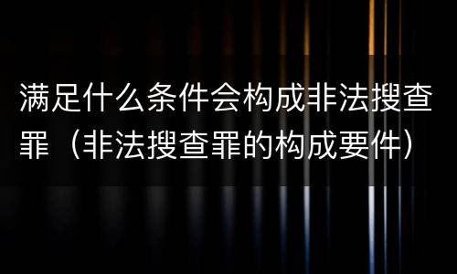 满足什么条件会构成非法搜查罪（非法搜查罪的构成要件）