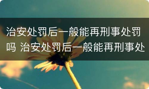 治安处罚后一般能再刑事处罚吗 治安处罚后一般能再刑事处罚吗多久