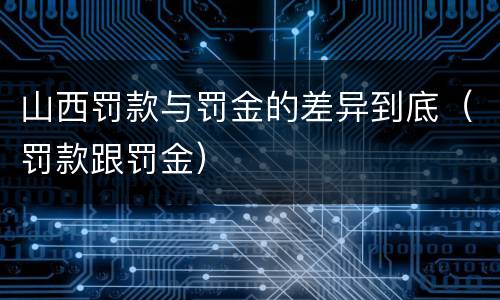 山西罚款与罚金的差异到底（罚款跟罚金）