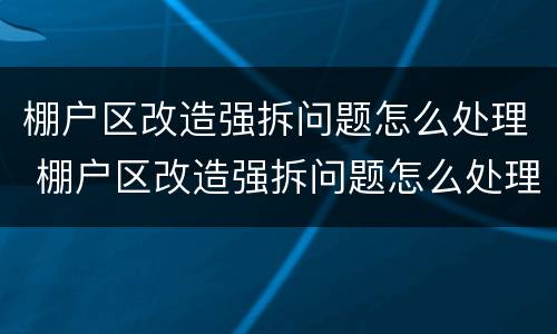 棚户区改造强拆问题怎么处理 棚户区改造强拆问题怎么处理好