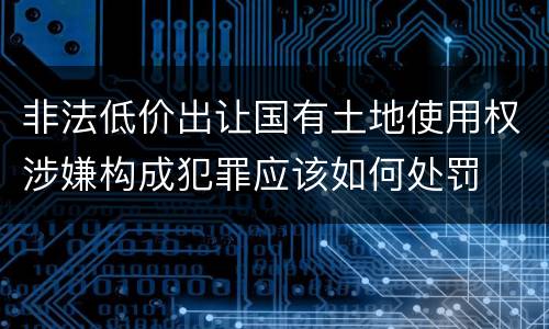 非法低价出让国有土地使用权涉嫌构成犯罪应该如何处罚