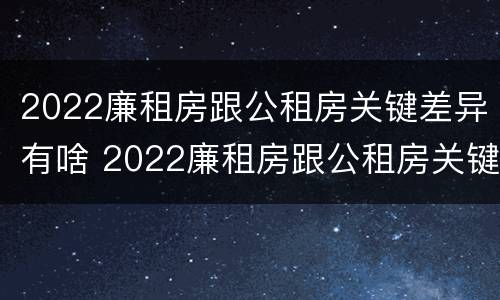 2022廉租房跟公租房关键差异有啥 2022廉租房跟公租房关键差异有啥区别