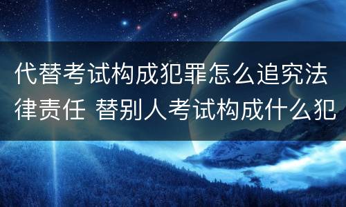 代替考试构成犯罪怎么追究法律责任 替别人考试构成什么犯罪