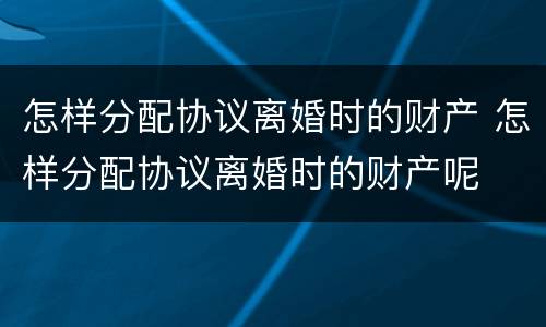 怎样分配协议离婚时的财产 怎样分配协议离婚时的财产呢
