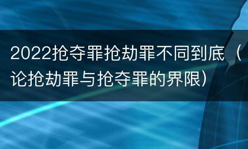 2022抢夺罪抢劫罪不同到底（论抢劫罪与抢夺罪的界限）