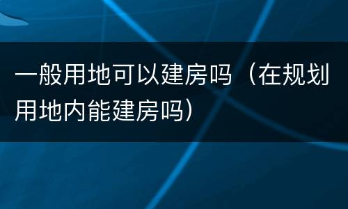 一般用地可以建房吗（在规划用地内能建房吗）