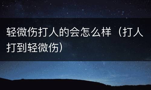 轻微伤打人的会怎么样（打人打到轻微伤）