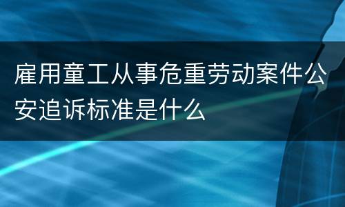 雇用童工从事危重劳动案件公安追诉标准是什么