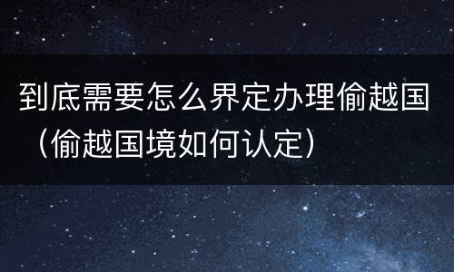 到底需要怎么界定办理偷越国（偷越国境如何认定）