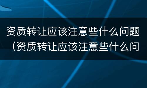 资质转让应该注意些什么问题（资质转让应该注意些什么问题呢）