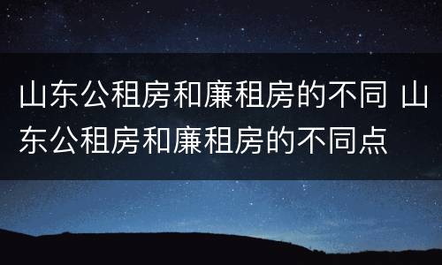 山东公租房和廉租房的不同 山东公租房和廉租房的不同点