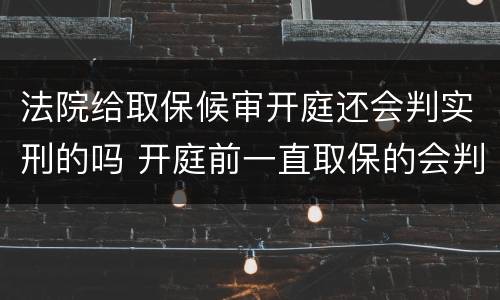 法院给取保候审开庭还会判实刑的吗 开庭前一直取保的会判实刑吗