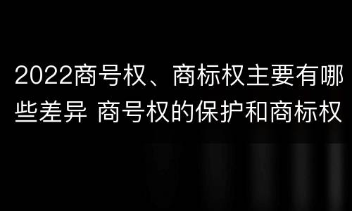 2022商号权、商标权主要有哪些差异 商号权的保护和商标权的保护一样是全国性范围的