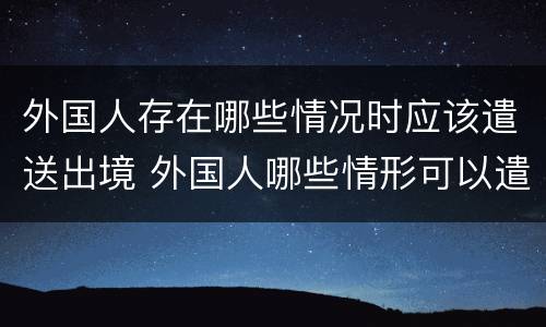 外国人存在哪些情况时应该遣送出境 外国人哪些情形可以遣送出境