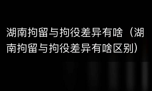湖南拘留与拘役差异有啥（湖南拘留与拘役差异有啥区别）