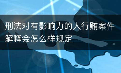 刑法对有影响力的人行贿案件解释会怎么样规定