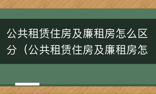 公共租赁住房及廉租房怎么区分（公共租赁住房及廉租房怎么区分的）