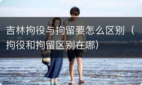 吉林拘役与拘留要怎么区别（拘役和拘留区别在哪）