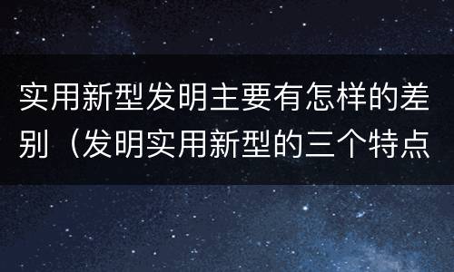 实用新型发明主要有怎样的差别（发明实用新型的三个特点）