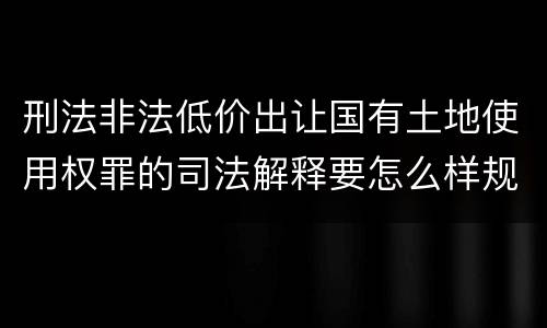 刑法非法低价出让国有土地使用权罪的司法解释要怎么样规定