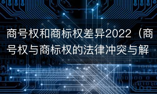 商号权和商标权差异2022（商号权与商标权的法律冲突与解决）