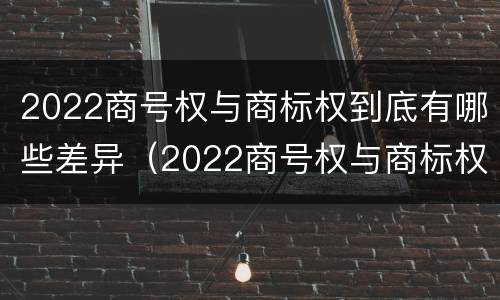2022商号权与商标权到底有哪些差异（2022商号权与商标权到底有哪些差异和不同）