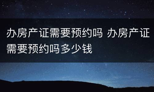 办房产证需要预约吗 办房产证需要预约吗多少钱