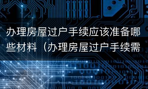 办理房屋过户手续应该准备哪些材料（办理房屋过户手续需要哪些材料）