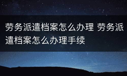 劳务派遣档案怎么办理 劳务派遣档案怎么办理手续
