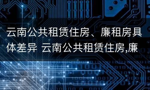 云南公共租赁住房、廉租房具体差异 云南公共租赁住房,廉租房具体差异是什么