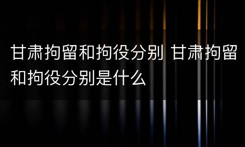 甘肃拘留和拘役分别 甘肃拘留和拘役分别是什么