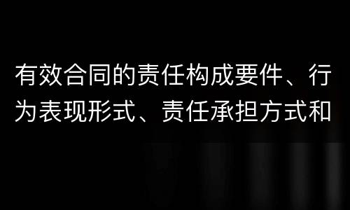 有效合同的责任构成要件、行为表现形式、责任承担方式和免责事由分别是什么
