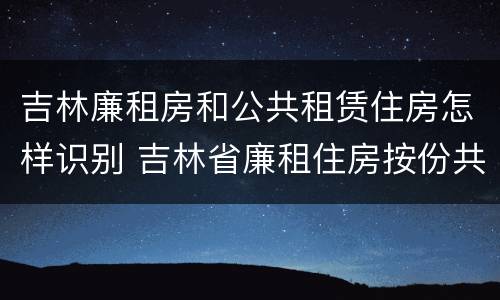 吉林廉租房和公共租赁住房怎样识别 吉林省廉租住房按份共有产权实施管理办法