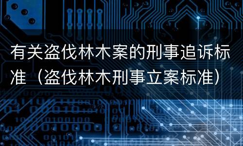 有关盗伐林木案的刑事追诉标准（盗伐林木刑事立案标准）
