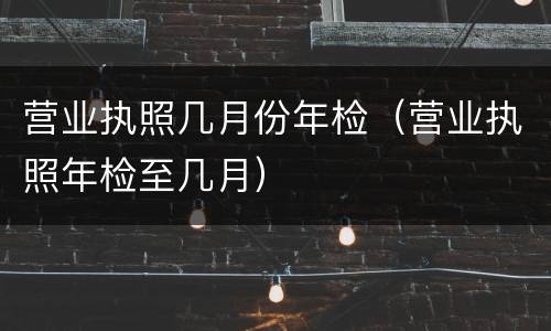 营业执照几月份年检（营业执照年检至几月）