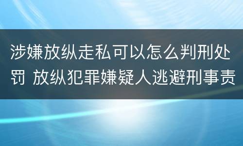 涉嫌放纵走私可以怎么判刑处罚 放纵犯罪嫌疑人逃避刑事责任