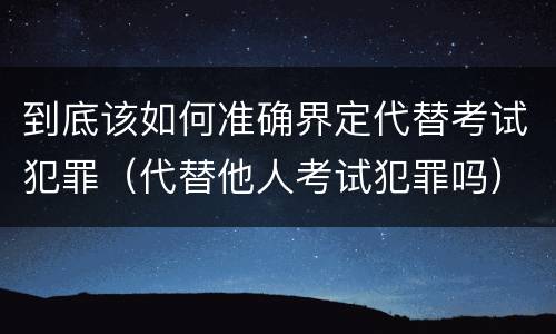 到底该如何准确界定代替考试犯罪（代替他人考试犯罪吗）