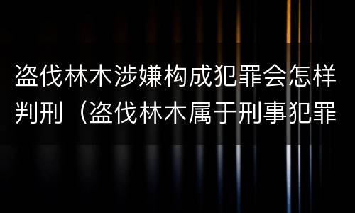盗伐林木涉嫌构成犯罪会怎样判刑（盗伐林木属于刑事犯罪吗）