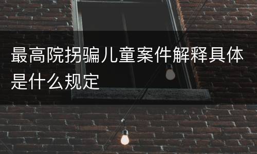 最高院拐骗儿童案件解释具体是什么规定