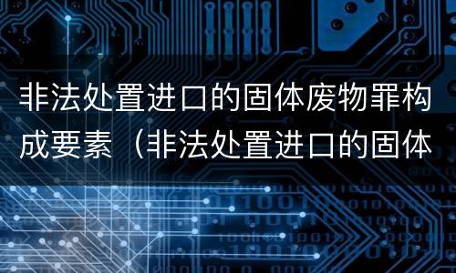 非法处置进口的固体废物罪构成要素（非法处置进口的固体废物罪构成要素是什么）